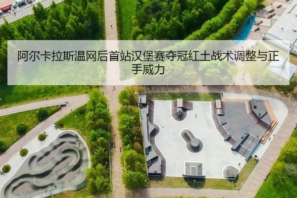 阿尔卡拉斯温网后首站汉堡赛夺冠红土战术调整与正手威力